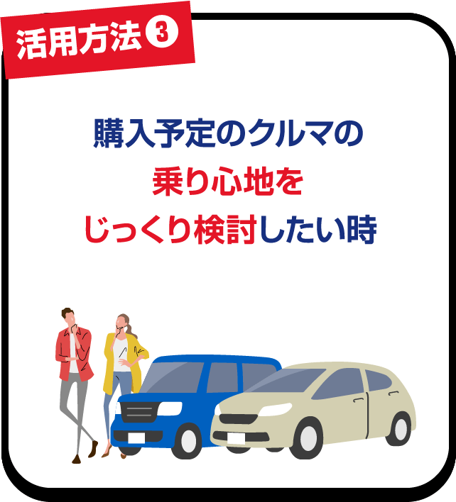 活用方法❸ 購入予定のクルマの乗り心地をじっくり検討したい時