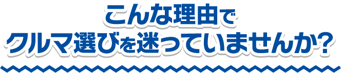 こんな理由でクルマ選びを迷っていませんか?!
