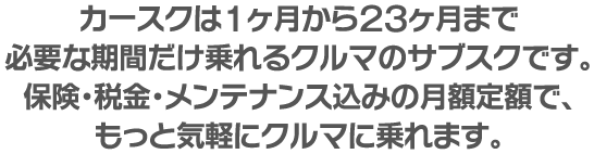 カースクは1ヶ月から23ヶ月まで、必要な期間だけ乗れるクルマのサブスクです。保険・税金・メンテナンス込みの月額定額で、もっと気軽にクルマに乗れます。